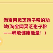 淘宝网灵芝孢子粉的功效(淘宝网灵芝孢子粉——释放健康能量！)
