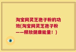 淘宝网灵芝孢子粉的功效(淘宝网灵芝孢子粉——释放健康能量！)
