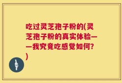 吃过灵芝孢子粉的(灵芝孢子粉的真实体验——我究竟吃感觉如何？)