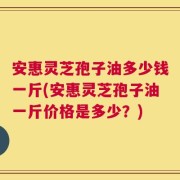 安惠灵芝孢子油多少钱一斤(安惠灵芝孢子油一斤价格是多少？)