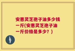 安惠灵芝孢子油多少钱一斤(安惠灵芝孢子油一斤价格是多少？)