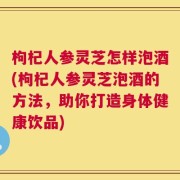 枸杞人参灵芝怎样泡酒(枸杞人参灵芝泡酒的方法，助你打造身体健康饮品)
