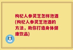 枸杞人参灵芝怎样泡酒(枸杞人参灵芝泡酒的方法，助你打造身体健康饮品)