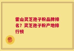 霍山灵芝孢子粉品牌排名？灵芝孢子粉产地排行榜