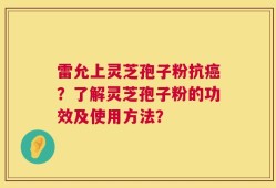 雷允上灵芝孢子粉抗癌？了解灵芝孢子粉的功效及使用方法？