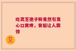 吃灵芝孢子粉竟然引发心口窝疼，背后让人震惊