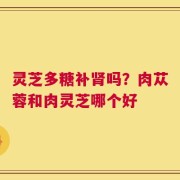 灵芝多糖补肾吗？肉苁蓉和肉灵芝哪个好