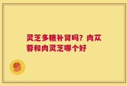 灵芝多糖补肾吗？肉苁蓉和肉灵芝哪个好