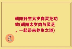 朝阳野生太岁肉灵芝功效(朝阳太岁肉与灵芝，一起带来养生之道)