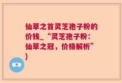 仙草之首灵芝孢子粉的价钱_“灵芝孢子粉：仙草之冠，价格解析”)