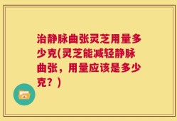 治静脉曲张灵芝用量多少克(灵芝能减轻静脉曲张，用量应该是多少克？)