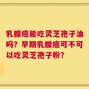乳腺癌能吃灵芝孢子油吗？早期乳腺癌可不可以吃灵芝孢子粉？