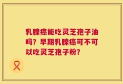 乳腺癌能吃灵芝孢子油吗？早期乳腺癌可不可以吃灵芝孢子粉？