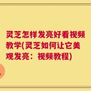 灵芝怎样发亮好看视频教学(灵芝如何让它美观发亮：视频教程)