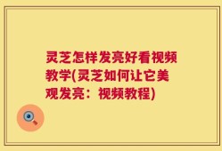 灵芝怎样发亮好看视频教学(灵芝如何让它美观发亮：视频教程)