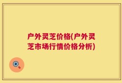 户外灵芝价格(户外灵芝市场行情价格分析)