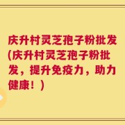 庆升村灵芝孢子粉批发(庆升村灵芝孢子粉批发，提升免疫力，助力健康！)