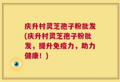 庆升村灵芝孢子粉批发(庆升村灵芝孢子粉批发，提升免疫力，助力健康！)