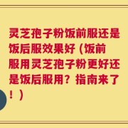 灵芝孢子粉饭前服还是饭后服效果好 (饭前服用灵芝孢子粉更好还是饭后服用？指南来了！)