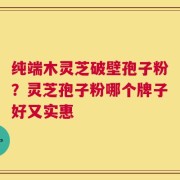纯端木灵芝破壁孢子粉？灵芝孢子粉哪个牌子好又实惠