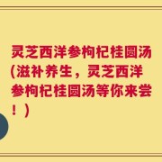 灵芝西洋参枸杞桂圆汤(滋补养生，灵芝西洋参枸杞桂圆汤等你来尝！)
