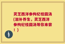 灵芝西洋参枸杞桂圆汤(滋补养生，灵芝西洋参枸杞桂圆汤等你来尝！)