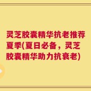 灵芝胶囊精华抗老推荐夏季(夏日必备，灵芝胶囊精华助力抗衰老)
