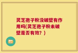 灵芝孢子粉没破壁有作用吗(灵芝孢子粉未破壁是否有效？)