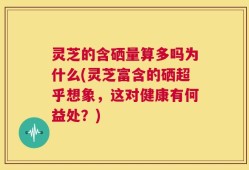 灵芝的含硒量算多吗为什么(灵芝富含的硒超乎想象，这对健康有何益处？)