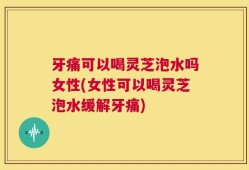 牙痛可以喝灵芝泡水吗女性(女性可以喝灵芝泡水缓解牙痛)