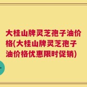 大桂山牌灵芝孢子油价格(大桂山牌灵芝孢子油价格优惠限时促销)