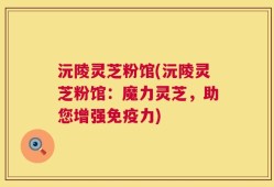 沅陵灵芝粉馆(沅陵灵芝粉馆：魔力灵芝，助您增强免疫力)