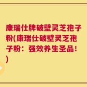 康瑞仕牌破壁灵芝孢子粉(康瑞仕破壁灵芝孢子粉：强效养生圣品！)