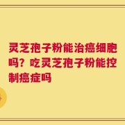 灵芝孢子粉能治癌细胞吗？吃灵芝孢子粉能控制癌症吗