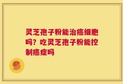 灵芝孢子粉能治癌细胞吗？吃灵芝孢子粉能控制癌症吗