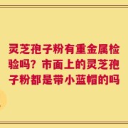 灵芝孢子粉有重金属检验吗？市面上的灵芝孢子粉都是带小蓝帽的吗