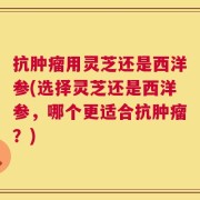 抗肿瘤用灵芝还是西洋参(选择灵芝还是西洋参，哪个更适合抗肿瘤？)