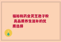 福裕和药业灵芝孢子粉 高品质养生滋补的优质选择