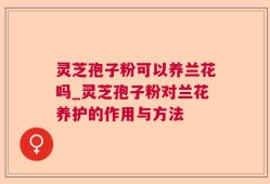 灵芝孢子粉可以养兰花吗_灵芝孢子粉对兰花养护的作用与方法
