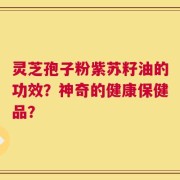 灵芝孢子粉紫苏籽油的功效？神奇的健康保健品？