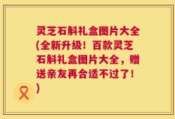 灵芝石斛礼盒图片大全(全新升级！百款灵芝石斛礼盒图片大全，赠送亲友再合适不过了！)