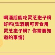 喝酒后能吃灵芝孢子粉好吗(饮酒后可否食用灵芝孢子粉？你需要知道的事情)