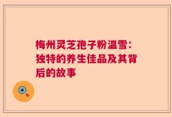 梅州灵芝孢子粉温雪：独特的养生佳品及其背后的故事