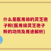 什么是医用级的灵芝孢子粉(医用级灵芝孢子粉的功效及用途解析)