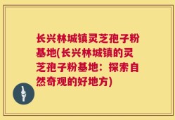 长兴林城镇灵芝孢子粉基地(长兴林城镇的灵芝孢子粉基地：探索自然奇观的好地方)