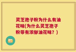 灵芝孢子粉为什么有油花味(为什么灵芝孢子粉带有浓郁油花味？)