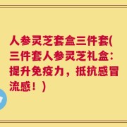 人参灵芝套盒三件套(三件套人参灵芝礼盒：提升免疫力，抵抗感冒流感！)
