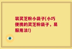 装灵芝粉小袋子(小巧便携的灵芝粉袋子，易服用法!)