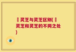 艼灵芝与灵芝区别(艼灵芝和灵芝的不同之处)