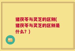 猪茯苓与灵芝的区别(猪茯苓与灵芝的区别是什么？)
